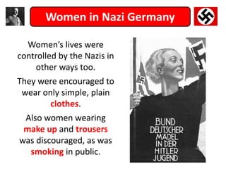 Women in Nazi Germany
Women’s lives were
controlled by the Nazis in
other ways too.
They were encouraged to
wear only simple, plain
clothes.
Also women wearing
make up and trousers
was discouraged, as was
smoking in public.
 