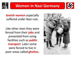 Women in Nazi Germany
Jewish women especially
suffered under Nazi rule.
Like other Jews they were
forced from their jobs and
prevented from using
facilities such as public
transport. Later some
were forced to live in
poor areas called ghettos.
 