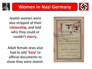 Women in Nazi Germany
Jewish women were
also stripped of their
citizenship, and told
who they could or
couldn’t marry.
Adult female Jews also
had to add ‘Sara’ to
official documents to
show they were Jewish.
 