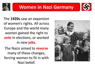 Women in Nazi Germany
The 1920s saw an expansion
of women’s rights. All across
Europe and the world many
women gained the right to
vote in elections, or worked
in new jobs.
The Nazis aimed to reverse
many of these changes,
forcing women to fit in with
Nazi belief.
 