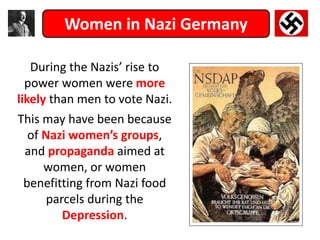 Women in Nazi Germany
During the Nazis’ rise to
power women were more
likely than men to vote Nazi.
This may have been because
of Nazi women’s groups,
and propaganda aimed at
women, or women
benefitting from Nazi food
parcels during the
Depression.
 
