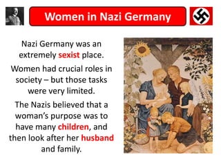 Women in Nazi Germany
Nazi Germany was an
extremely sexist place.
Women had crucial roles in
society – but those tasks
were very limited.
The Nazis believed that a
woman’s purpose was to
have many children, and
then look after her husband
and family.
 