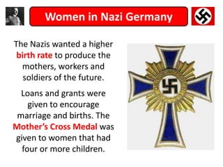 Women in Nazi Germany
The Nazis wanted a higher
birth rate to produce the
mothers, workers and
soldiers of the future.
Loans and grants were
given to encourage
marriage and births. The
Mother’s Cross Medal was
given to women that had
four or more children.
 