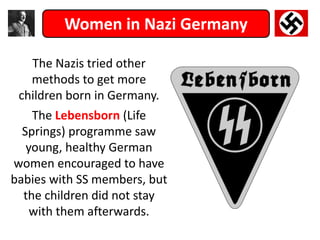 Women in Nazi Germany
The Nazis tried other
methods to get more
children born in Germany.
The Lebensborn (Life
Springs) programme saw
young, healthy German
women encouraged to have
babies with SS members, but
the children did not stay
with them afterwards.
 
