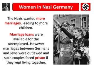 Women in Nazi Germany
The Nazis wanted more
marriages, leading to more
children.
Marriage loans were
available for the
unemployed. However
marriages between Germans
and Jews were outlawed and
such couples faced prison if
they kept living together.
 