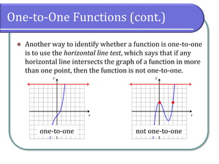 One-to-One Functions (cont.)
 Another way to identify whether a function is one-to-one
is to use the horizontal line test, which says that if any
horizontal line intersects the graph of a function in more
than one point, then the function is not one-to-one.

one-to-one not one-to-one
 
