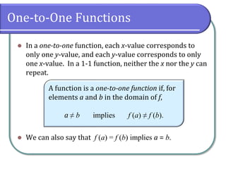One-to-One Functions
 In a one-to-one function, each x-value corresponds to
only one y-value, and each y-value corresponds to only
one x-value. In a 1-1 function, neither the x nor the y can
repeat.
 We can also say that f a = f b implies a = b.
A function is a one-to-one function if, for
elements a and b in the domain of f,
a ≠ b implies f a ≠ f b.
 