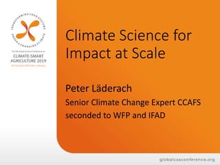 Climate Science for
Impact at Scale
Peter Läderach
Senior Climate Change Expert CCAFS
seconded to WFP and IFAD
 