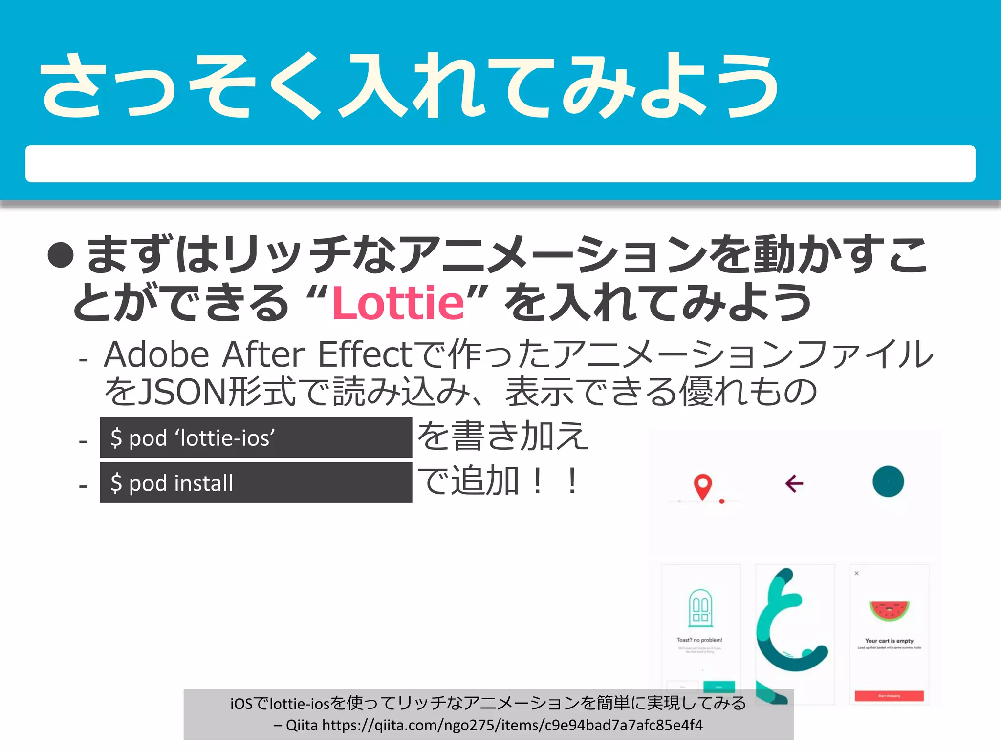 さっそく入れてみよう
 まずはリッチなアニメーションを動かすこ
とができる “Lottie” を入れてみよう
- Adobe After Effectで作ったアニメーションファイル
をJSON形式で読み込み、表示できる優れもの
- を書き加え
- あ で追加！！
$ pod ‘lottie-ios’
$ pod install
iOSでlottie-iosを使ってリッチなアニメーションを簡単に実現してみる
– Qiita https://qiita.com/ngo275/items/c9e94bad7a7afc85e4f4
 