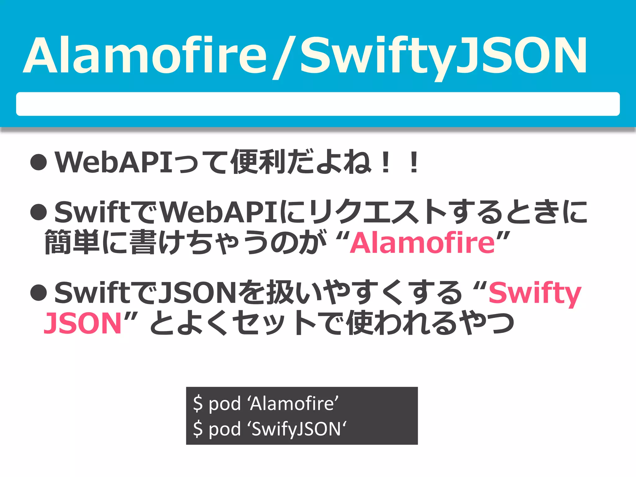 Alamofire/SwiftyJSON
 WebAPIって便利だよね！！
 SwiftでWebAPIにリクエストするときに
簡単に書けちゃうのが “Alamofire”
 SwiftでJSONを扱いやすくする “Swifty
JSON” とよくセットで使われるやつ
$ pod ‘Alamofire’
$ pod ‘SwifyJSON‘
 