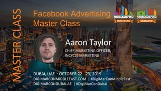 Aaron Taylor
CHIEF MARKETING OFFICER,
INCYCLE MARKETING
DUBAI, UAE ~ OCTOBER 22 - 23, 2019
DIGIMARCONMIDDLEEAST.COM | #DigiMarConMiddleEast
DIGIMARCONDUBAI.AE | #DigiMarConDubai
Facebook Advertising
Master Class
MASTERCLASS
 