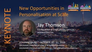 Jay Thomson
CO-FOUNDER & CHIEF DIGITAL OFFICER,
HOORAH DIGITAL
JOHANNESBURG ~ OCTOBER 30 - 31, 2019
DIGIMARCONAFRICA.COM | #DigiMarConAfrica
DIGIMARCONSOUTHAFRICA.CO.ZA | #DigiMarConSouthAfrica
New Opportunities in
Personalisation at Scale
KEYNOTE
 
