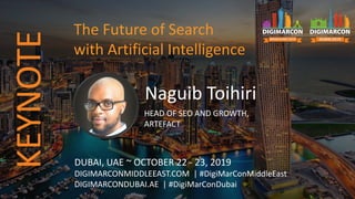 Naguib Toihiri
HEAD OF SEO AND GROWTH,
ARTEFACT
DUBAI, UAE ~ OCTOBER 22 - 23, 2019
DIGIMARCONMIDDLEEAST.COM | #DigiMarConMiddleEast
DIGIMARCONDUBAI.AE | #DigiMarConDubai
The Future of Search
with Artificial Intelligence
KEYNOTE
 