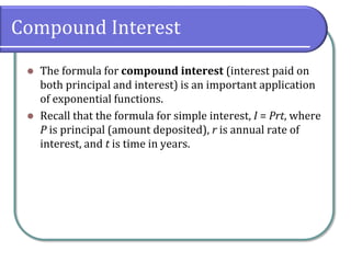 Compound Interest
 The formula for compound interest (interest paid on
both principal and interest) is an important application
of exponential functions.
 Recall that the formula for simple interest, I = Prt, where
P is principal (amount deposited), r is annual rate of
interest, and t is time in years.
 