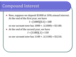 Compound Interest
 Now, suppose we deposit $1000 at 10% annual interest.
At the end of the first year, we have
so our account now has 1000 + .11000 = $1100.
 At the end of the second year, we have
so our account now has 1100 + .11100 = $1210.
   1000 0.1 100I
   1100 .1 110I
 