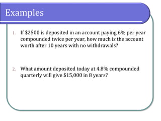 Examples
1. If $2500 is deposited in an account paying 6% per year
compounded twice per year, how much is the account
worth after 10 years with no withdrawals?
2. What amount deposited today at 4.8% compounded
quarterly will give $15,000 in 8 years?
 