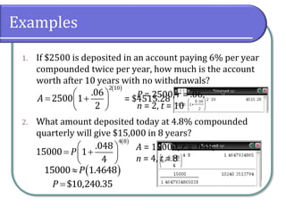 Examples
1. If $2500 is deposited in an account paying 6% per year
compounded twice per year, how much is the account
worth after 10 years with no withdrawals?
2. What amount deposited today at 4.8% compounded
quarterly will give $15,000 in 8 years?
 
 
  
 
2 10
.06
2500 1
2
A
 
 
  
 
4 8
.048
15000 1
4
P
 15000 1.4648P
$10,240.35P
P = 2500, r = .06,
n = 2, t = 10
= $4515.28
A = 15000, r = .048,
n = 4, t = 8
 