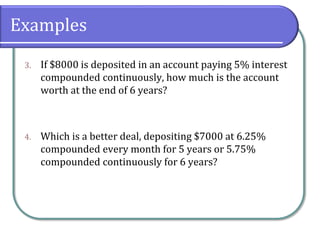 Examples
3. If $8000 is deposited in an account paying 5% interest
compounded continuously, how much is the account
worth at the end of 6 years?
4. Which is a better deal, depositing $7000 at 6.25%
compounded every month for 5 years or 5.75%
compounded continuously for 6 years?
 