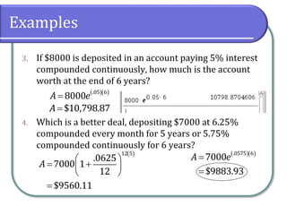 Examples
3. If $8000 is deposited in an account paying 5% interest
compounded continuously, how much is the account
worth at the end of 6 years?
4. Which is a better deal, depositing $7000 at 6.25%
compounded every month for 5 years or 5.75%
compounded continuously for 6 years?
  
 .05 6
8000A e
$10,798.87A
 
 
  
 

12 5
.0625
7000 1
12
$9560.11
A
  


.0575 6
7000
$9883.93
A e
 