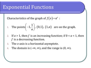 Exponential Functions
Characteristics of the graph of :
1. The points are on the graph.
2. If a > 1, then f is an increasing function; if 0 < a < 1, then
f is a decreasing function.
3. The x-axis is a horizontal asymptote.
4. The domain is –∞, ∞, and the range is 0, ∞.
  x
f x a
    
 
 
1
1, , 0,1 , 1,a
a
 