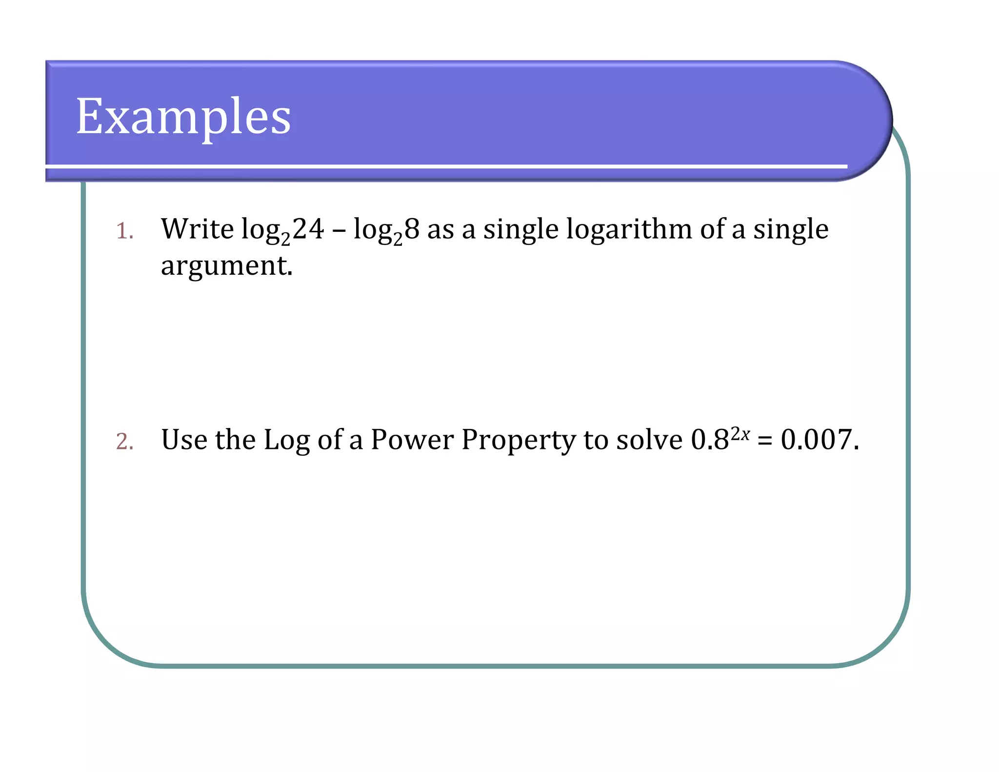 Examples
1. Write log224 – log28 as a single logarithm of a single
argument.
2. Use the Log of a Power Property to solve 0.82x = 0.007.
 
