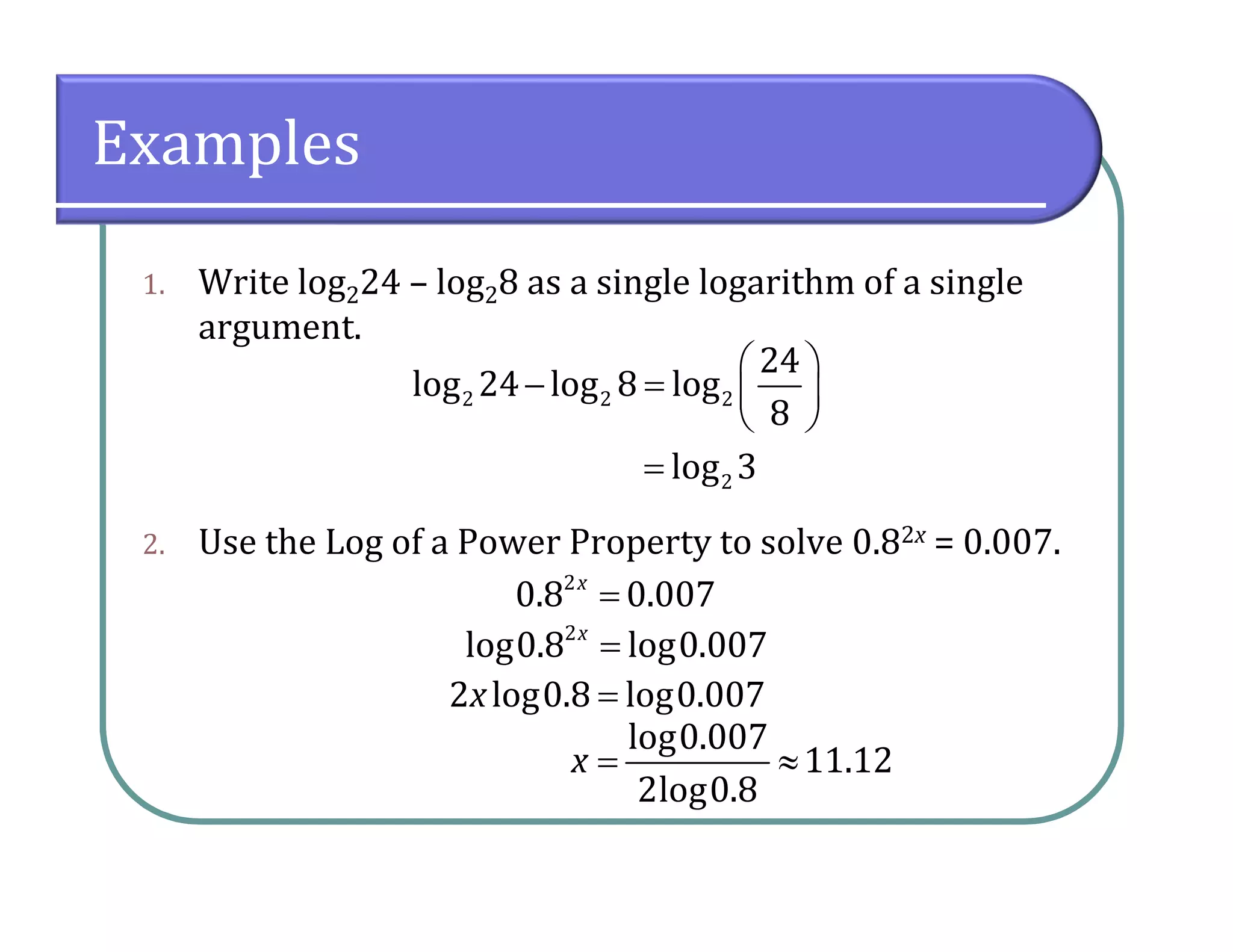Examples
1. Write log224 – log28 as a single logarithm of a single
argument.
2. Use the Log of a Power Property to solve 0.82x = 0.007.
2 2 2
24
log 24 log 8 log
8
 
   
 
2log 3
2
log0.8 log0.007x

2 log0.8 log0.007x 
log0.007
11.12
2log0.8
x  
2
0.8 0.007x
 