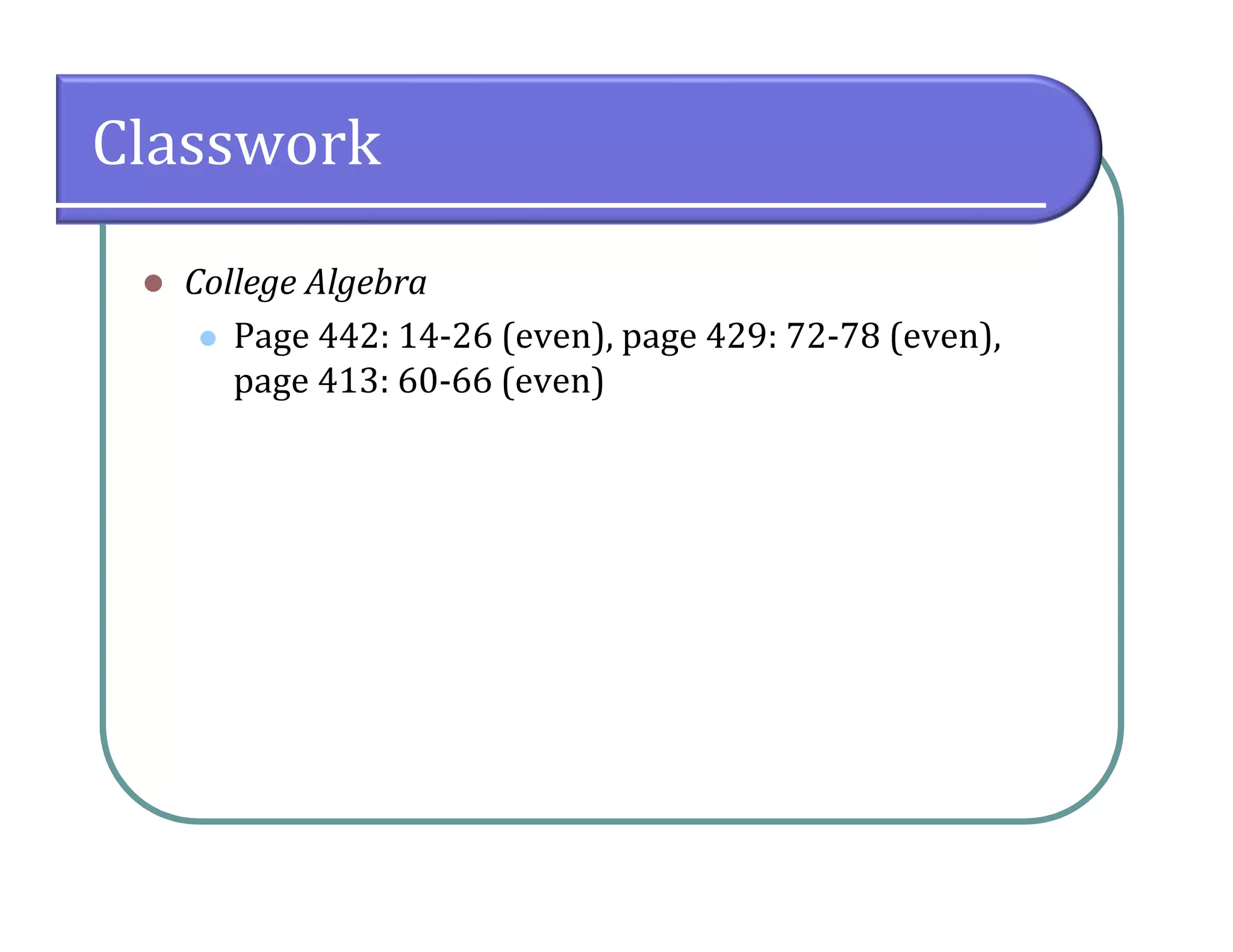 Classwork
 College Algebra
 Page 442: 14-26 (even), page 429: 72-78 (even),
page 413: 60-66 (even)
 