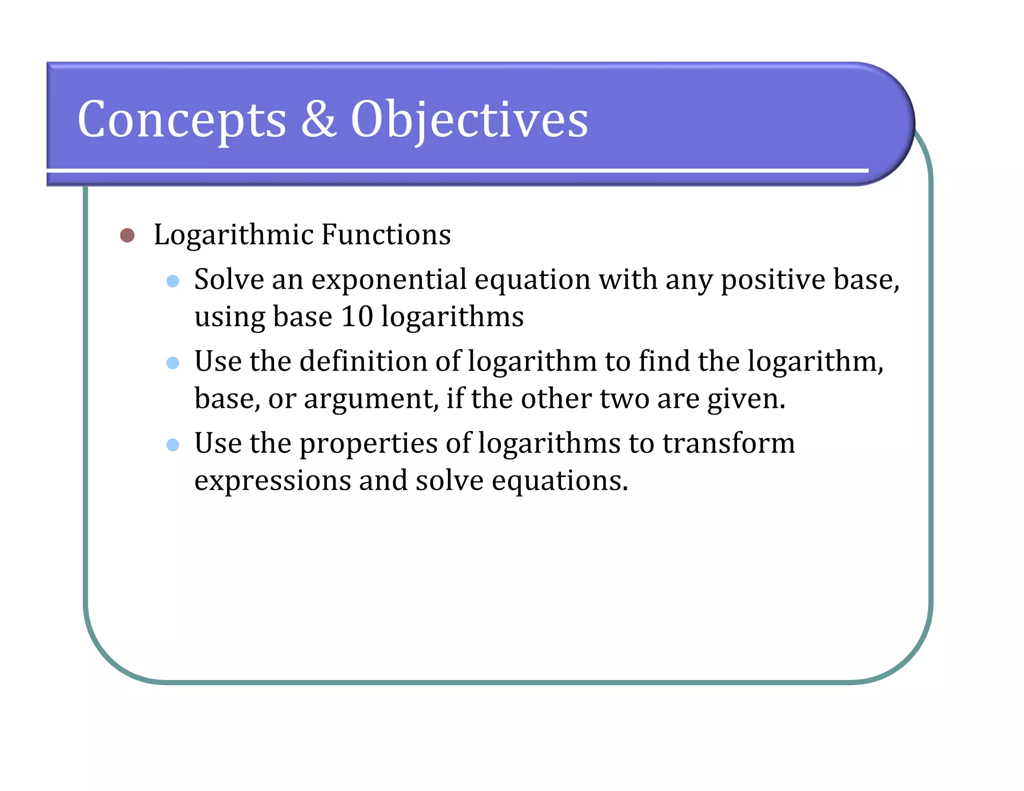 Concepts & Objectives
 Logarithmic Functions
 Solve an exponential equation with any positive base,
using base 10 logarithms
 Use the definition of logarithm to find the logarithm,
base, or argument, if the other two are given.
 Use the properties of logarithms to transform
expressions and solve equations.
 