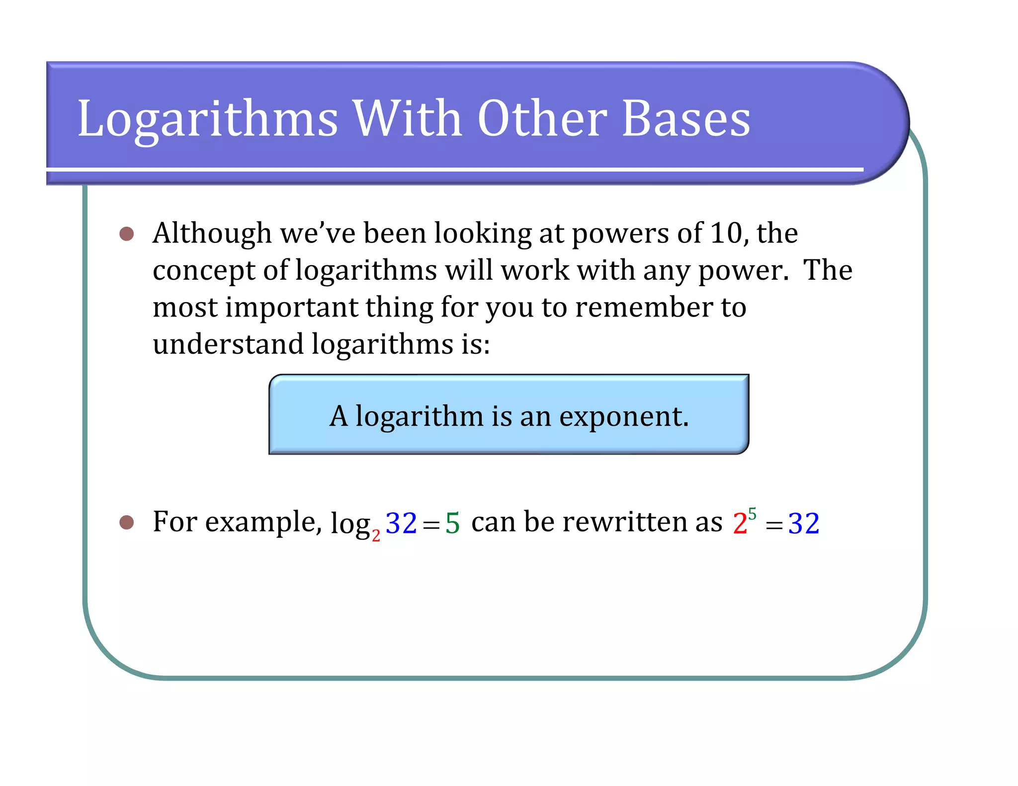 Logarithms With Other Bases
 Although we’ve been looking at powers of 10, the
concept of logarithms will work with any power. The
most important thing for you to remember to
understand logarithms is:
 For example, can be rewritten as
A logarithm is an exponent.
2log 32 5 5
2 32
 
