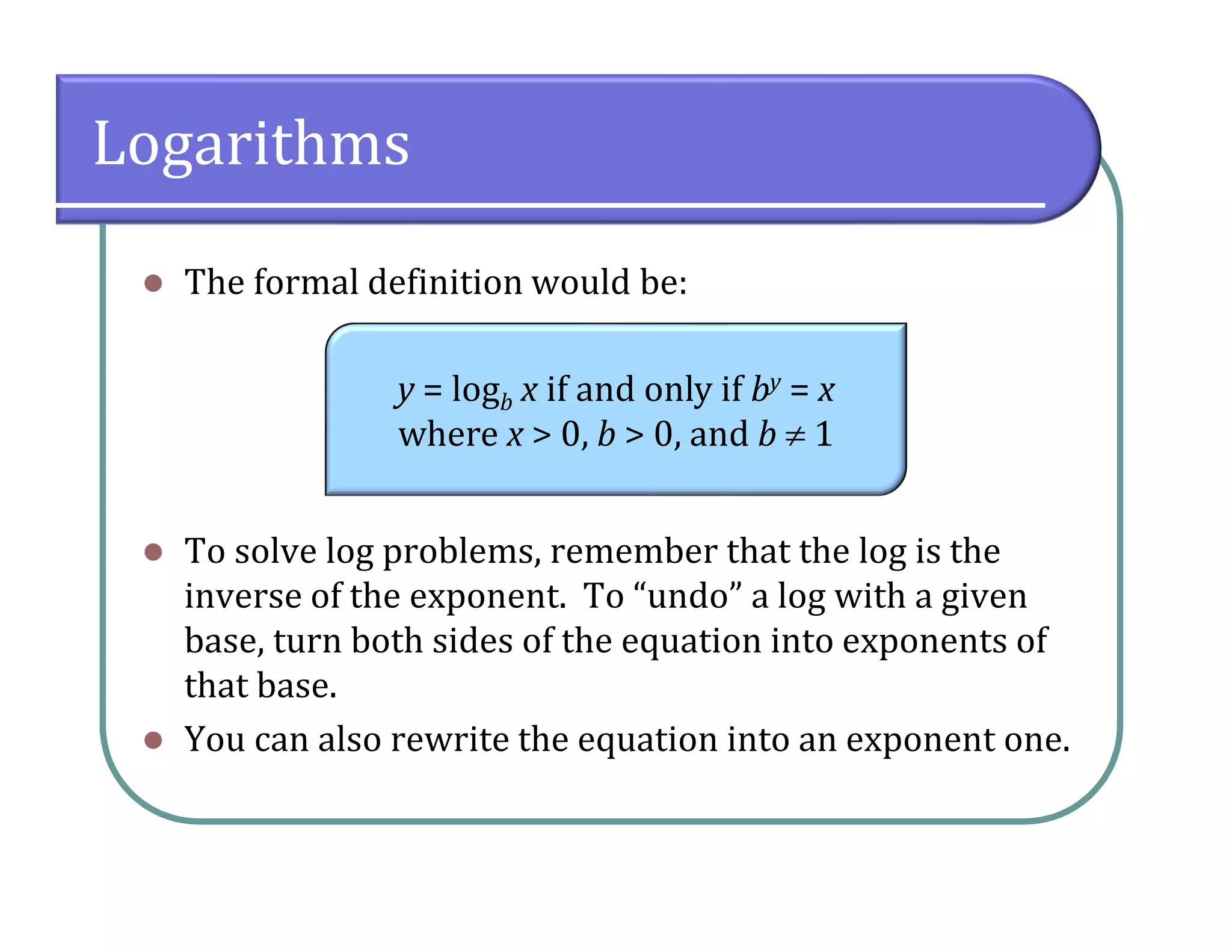 Logarithms
 The formal definition would be:
 To solve log problems, remember that the log is the
inverse of the exponent. To “undo” a log with a given
base, turn both sides of the equation into exponents of
that base.
 You can also rewrite the equation into an exponent one.
y = logb x if and only if by = x
where x > 0, b > 0, and b  1
 