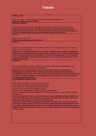 Proposal
1
Working Title:
What is it called? This can change if you think of something better later
Makeup magazine product, brand
Product’s Purpose:
What is the product’s purpose (entertain/educate etc.) and how will you achieve this?
My products purpose is for my audience to allow to express themselves and feel
confident wearing makeup, I will achieve thisbuy producing makeup which applies to
everyone, different types of products this also educates my audience.
Genre:
What sort of product is it?
Print based publishing and advertising.
Content
What is your product about? Discuss what you would put in it (be specific). Does it have a
story? If so, discuss it here
My product is a makeup brand which includes a magazine cover, poster and makeup
portfolio this will feature close up images of the makeup on the model and different eye
looks this will mainly be on my portfolio I will also include discounts in my magazine
cover and the poster will be advertising a specific type of makeup product which will
also have discounts.
Audience:
Who is your audience? Be very detailed; age, gender, social status, psychographic etc.
Why would your project appeal to this person?
My audience is aimed at female, under 18s the social status in balanced and
psychographic is achievers this would appeal to these audiences because this is
benefiting mankind which with makeup you are able to express yourself. Achievers also
focuses on money and power which appealstowards femalesand my age range who
are building towards success.
Legal & Ethical Considerations:
Think about any offensive material you will include?
Will you restrict younger people using/accessing it?
Will it offend any social groups/religions/ethnicities?
How will you ensure you do not offend anyone?
Are you using characters/names/logos of existing products/IPs?
Will your product be sufficiently different from existing products to not get sued for copyright
infringement?
I will not include terms like, ‘anti-wrinkle cream’ which could take personal offence to
any of my audience, I will make sure my product isn’t targeted to younger children as
they don’t wear makeup or chose to till a certain age.
I need to be aware of privacy towards celebrities and make sure I include the correct
pricing for makeup which I can find information towards similar makeup products and
my product will be sufficiently different from existing products because this is my own
created makeup brand and I am using my own logos, characters and names therefore it
will be unique.
 