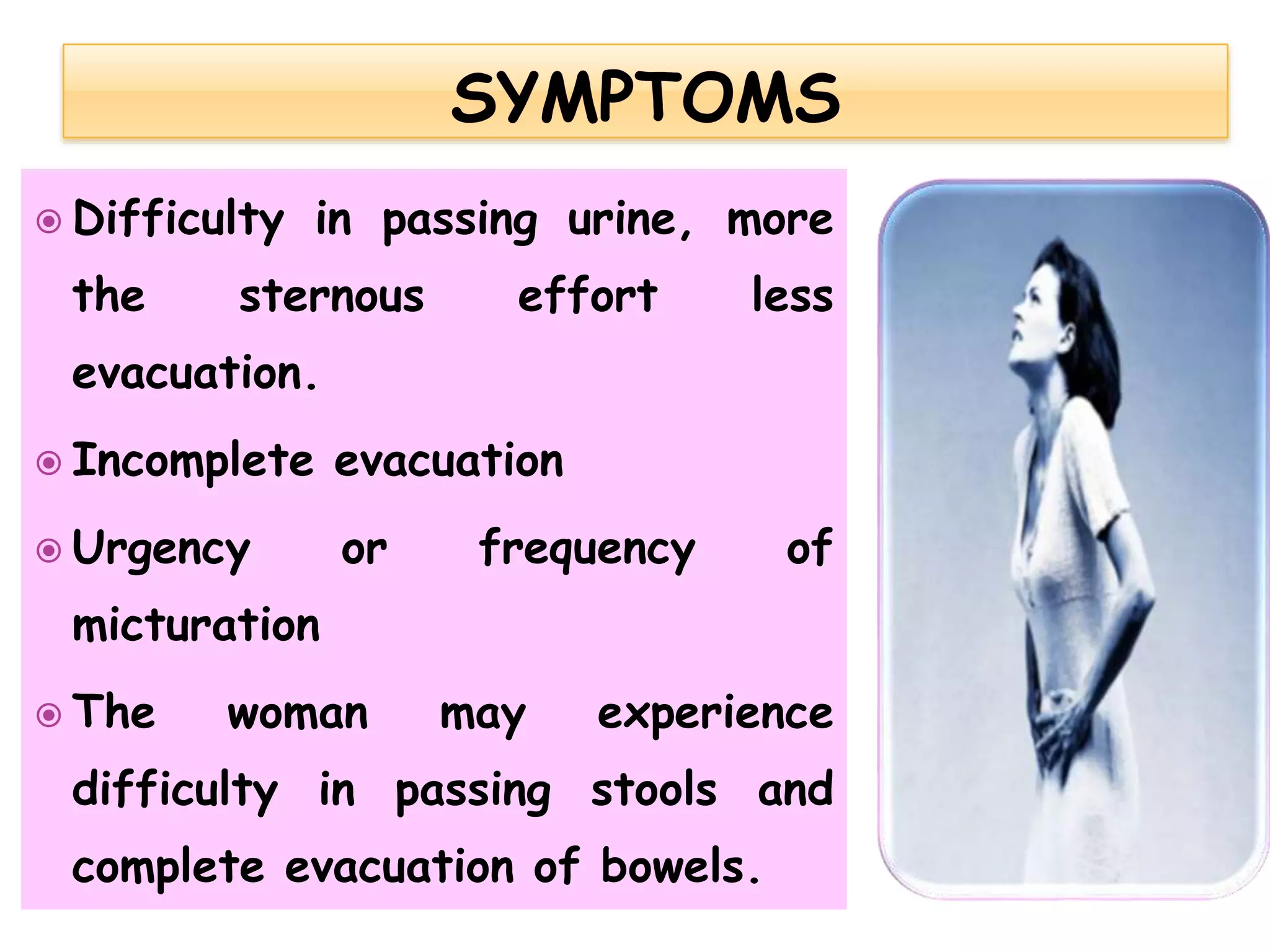  Difficulty in passing urine, more
the sternous effort less
evacuation.
 Incomplete evacuation
 Urgency or frequency of
micturation
 The woman may experience
difficulty in passing stools and
complete evacuation of bowels.
 