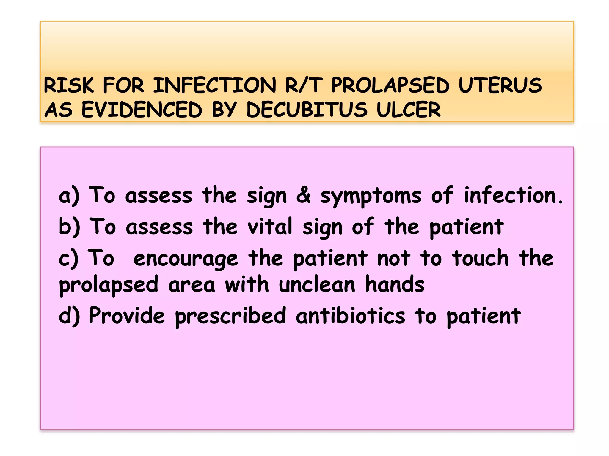 a) To assess the sign & symptoms of infection.
b) To assess the vital sign of the patient
c) To encourage the patient not to touch the
prolapsed area with unclean hands
d) Provide prescribed antibiotics to patient
 