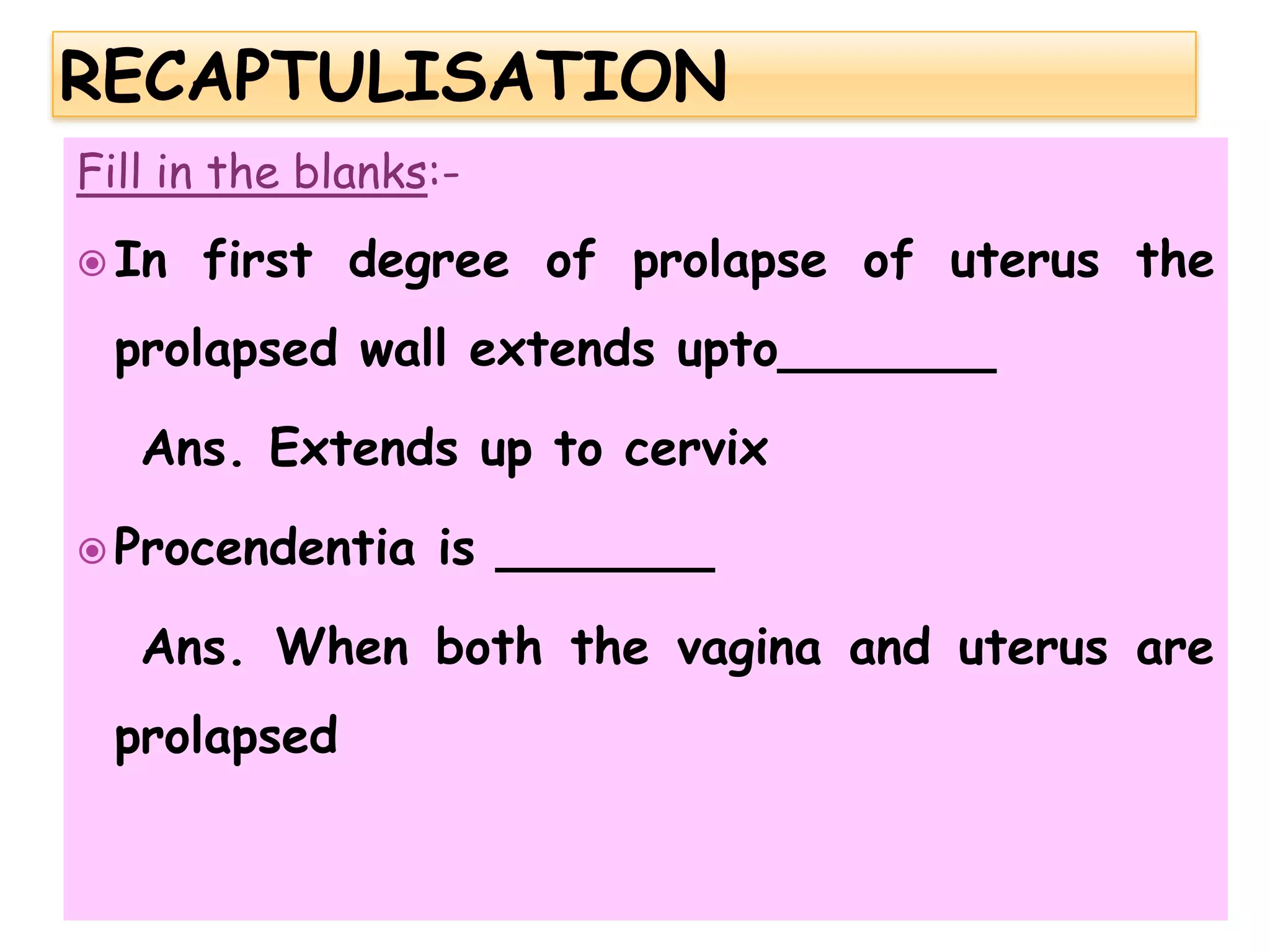 Fill in the blanks:-
 In first degree of prolapse of uterus the
prolapsed wall extends upto_______
Ans. Extends up to cervix
 Procendentia is _______
Ans. When both the vagina and uterus are
prolapsed
 