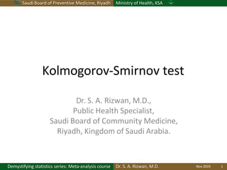 Saudi Board of Preventive Medicine, Riyadh Ministry of Health, KSA
Kolmogorov-Smirnov test
Demystifying statistics series: Meta-analysis course Dr. S. A. Rizwan, M.D. Nov 2019 1
Dr. S. A. Rizwan, M.D.,
Public Health Specialist,
Saudi Board of Community Medicine,
Riyadh, Kingdom of Saudi Arabia.
 