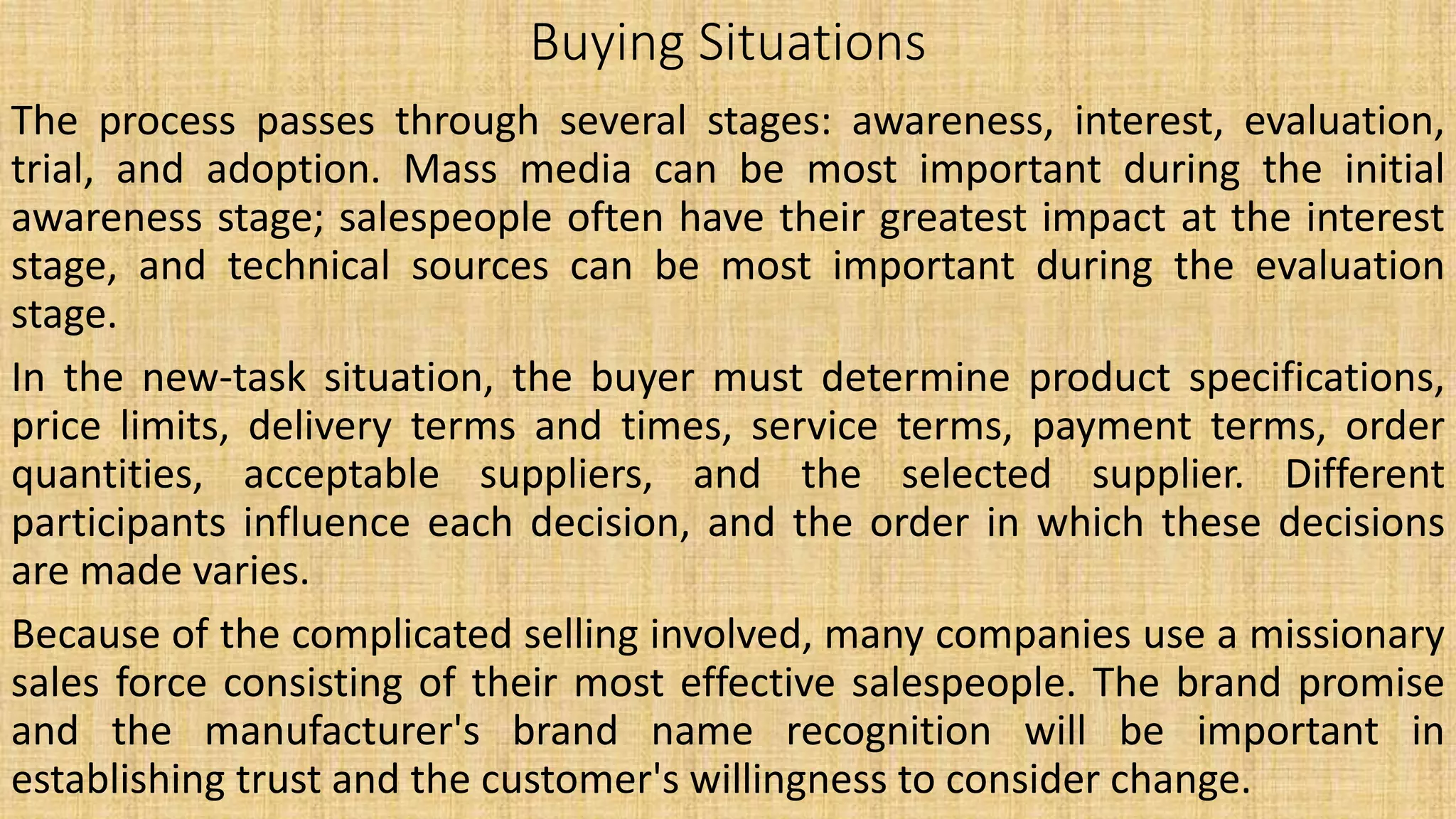 Buying Situations
The process passes through several stages: awareness, interest, evaluation,
trial, and adoption. Mass media can be most important during the initial
awareness stage; salespeople often have their greatest impact at the interest
stage, and technical sources can be most important during the evaluation
stage.
In the new-task situation, the buyer must determine product specifications,
price limits, delivery terms and times, service terms, payment terms, order
quantities, acceptable suppliers, and the selected supplier. Different
participants influence each decision, and the order in which these decisions
are made varies.
Because of the complicated selling involved, many companies use a missionary
sales force consisting of their most effective salespeople. The brand promise
and the manufacturer's brand name recognition will be important in
establishing trust and the customer's willingness to consider change.
 