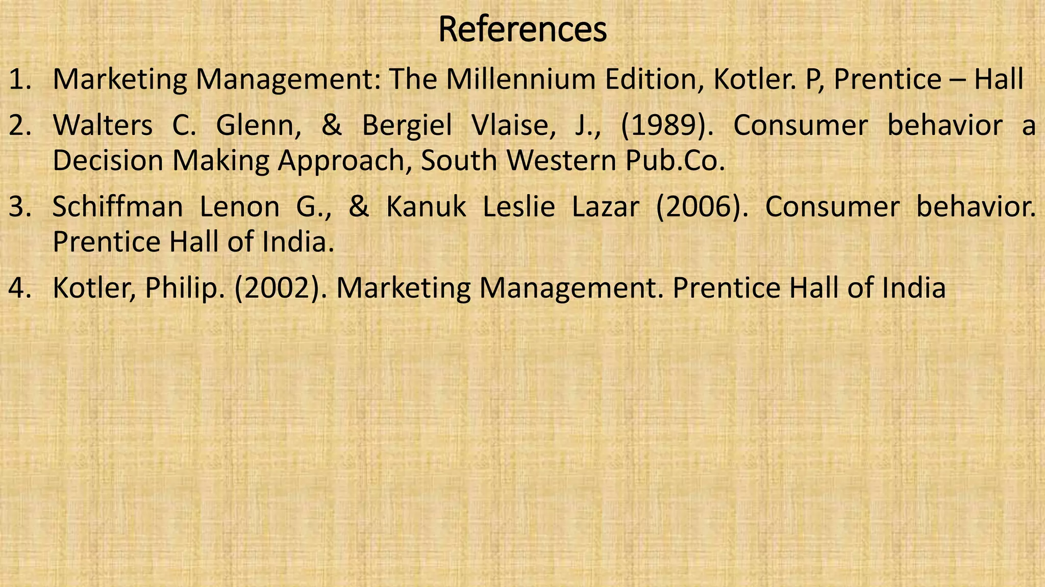 References
1. Marketing Management: The Millennium Edition, Kotler. P, Prentice – Hall
2. Walters C. Glenn, & Bergiel Vlaise, J., (1989). Consumer behavior a
Decision Making Approach, South Western Pub.Co.
3. Schiffman Lenon G., & Kanuk Leslie Lazar (2006). Consumer behavior.
Prentice Hall of India.
4. Kotler, Philip. (2002). Marketing Management. Prentice Hall of India
 