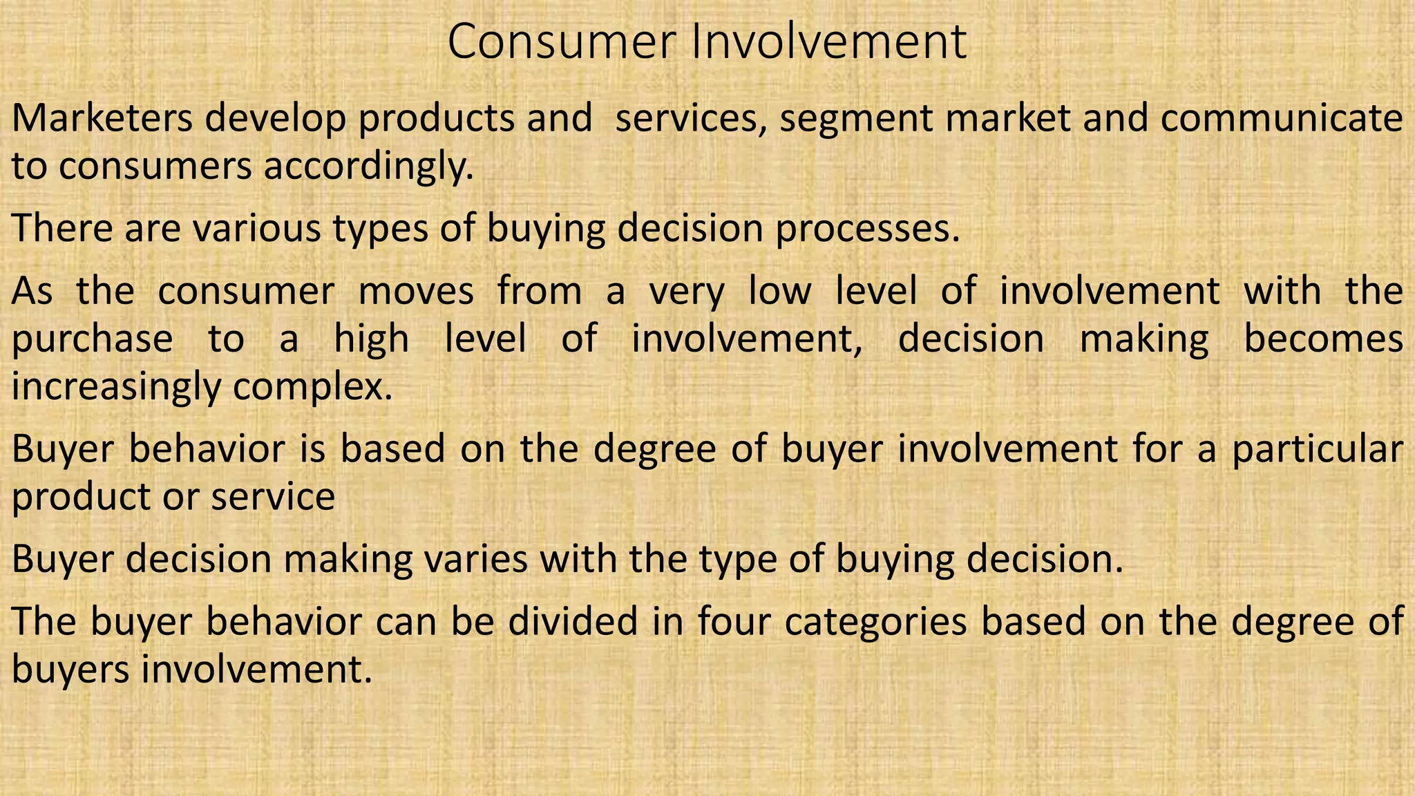 Consumer Involvement
Marketers develop products and services, segment market and communicate
to consumers accordingly.
There are various types of buying decision processes.
As the consumer moves from a very low level of involvement with the
purchase to a high level of involvement, decision making becomes
increasingly complex.
Buyer behavior is based on the degree of buyer involvement for a particular
product or service
Buyer decision making varies with the type of buying decision.
The buyer behavior can be divided in four categories based on the degree of
buyers involvement.
 