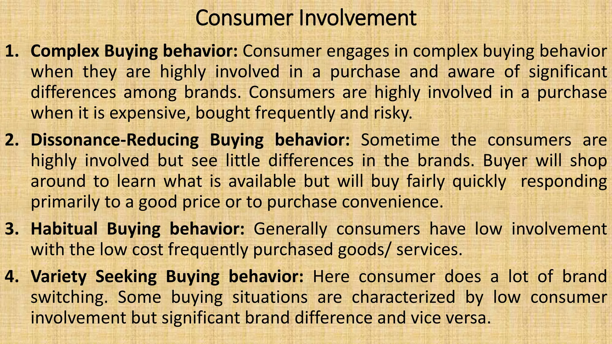 Consumer Involvement
1. Complex Buying behavior: Consumer engages in complex buying behavior
when they are highly involved in a purchase and aware of significant
differences among brands. Consumers are highly involved in a purchase
when it is expensive, bought frequently and risky.
2. Dissonance-Reducing Buying behavior: Sometime the consumers are
highly involved but see little differences in the brands. Buyer will shop
around to learn what is available but will buy fairly quickly responding
primarily to a good price or to purchase convenience.
3. Habitual Buying behavior: Generally consumers have low involvement
with the low cost frequently purchased goods/ services.
4. Variety Seeking Buying behavior: Here consumer does a lot of brand
switching. Some buying situations are characterized by low consumer
involvement but significant brand difference and vice versa.
 