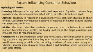 Factors Influencing Consumer Behaviour
Psychological Factors
• Learning: takes place through information and experience. E.g. when customer buys
a new brand of shampoo and is satisfied with it, he is likely to be brand loyal.
• Attitude: Tendency to respond in a given manner to a particular situation or object
or idea. Consumers may develop a positive, or negative or neutral attitude towards
certain products or brands.
• Motive: the inner drive that motivates a person to act or behave in a certain
manner. Marketer must identify the buying motives of the target customers and
influence them to respond positively.
• Perception: It is the impression, which one forms about a certain situation or object.
E.g. a student may perceive Sports Day as an important event and therefore, he/she
would make every possible effort including purchase of new shoes, jersey etc.
whereas, another student may be casual about it and therefore, would not make any
such extra efforts.
 