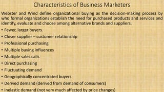 Characteristics of Business Marketers
Webster and Wind define organizational buying as the decision-making process by
who formal organizations establish the need for purchased products and services and
identify, evaluate and choose among alternative brands and suppliers.
• Fewer, larger buyers.
• Closer supplier – customer relationship
• Professional purchasing
• Multiple buying influences
• Multiple sales calls
• Direct purchasing
• Fluctuating demand
• Geographically concentrated buyers
• Derived demand (derived from demand of consumers)
• Inelastic demand (not very much affected by price changes)
 