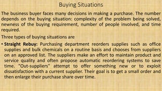 Buying Situations
The business buyer faces many decisions in making a purchase. The number
depends on the buying situation: complexity of the problem being solved,
newness of the buying requirement, number of people involved, and time
required.
Three types of buying situations are
• Straight Rebuy: Purchasing department reorders supplies such as office
supplies and bulk chemicals on a routine basis and chooses from suppliers
on an approved list. The suppliers make an effort to maintain product and
service quality and often propose automatic reordering systems to save
time. "Out-suppliers" attempt to offer something new or to exploit
dissatisfaction with a current supplier. Their goal is to get a small order and
then enlarge their purchase share over time.
 