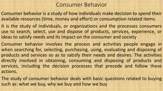 Consumer Behavior
Consumer behavior is a study of how individuals make decision to spend their
available resources (time, money and effort) or consumption related items.
It is the study of individuals, or organizations and the processes consumers
use to search, select, use and dispose of products, services, experience, or
ideas to satisfy needs and its impact on the consumer and society
Consumer behavior involves the process and activities people engage in
when searching for, selecting, purchasing, using, evaluating and disposing of
products and services so as to satisfy their needs and desires. The activities
directly involved in obtaining, consuming and disposing of products and
services, including the decision processes that precede and follow these
actions.
The study of consumer behavior deals with basic questions related to buying
such as: what we buy, why we buy and how we buy
 