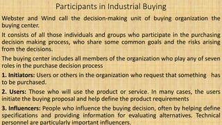 Participants in Industrial Buying
Webster and Wind call the decision-making unit of buying organization the
buying center.
It consists of all those individuals and groups who participate in the purchasing
decision making process, who share some common goals and the risks arising
from the decisions.
The buying center includes all members of the organization who play any of seven
roles in the purchase decision process
1. Initiators: Users or others in the organization who request that something has
to be purchased.
2. Users: Those who will use the product or service. In many cases, the users
initiate the buying proposal and help define the product requirements
3. Influencers: People who influence the buying decision, often by helping define
specifications and providing information for evaluating alternatives. Technical
personnel are particularly important influencers.
 