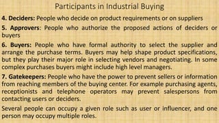 Participants in Industrial Buying
4. Deciders: People who decide on product requirements or on suppliers
5. Approvers: People who authorize the proposed actions of deciders or
buyers
6. Buyers: People who have formal authority to select the supplier and
arrange the purchase terms. Buyers may help shape product specifications,
but they play their major role in selecting vendors and negotiating. In some
complex purchases buyers might include high level managers.
7. Gatekeepers: People who have the power to prevent sellers or information
from reaching members of the buying center. For example purchasing agents,
receptionists and telephone operators may prevent salespersons from
contacting users or deciders.
Several people can occupy a given role such as user or influencer, and one
person may occupy multiple roles.
 