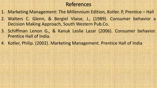 References
1. Marketing Management: The Millennium Edition, Kotler. P, Prentice – Hall
2. Walters C. Glenn, & Bergiel Vlaise, J., (1989). Consumer behavior a
Decision Making Approach, South Western Pub.Co.
3. Schiffman Lenon G., & Kanuk Leslie Lazar (2006). Consumer behavior.
Prentice Hall of India.
4. Kotler, Philip. (2002). Marketing Management. Prentice Hall of India
 