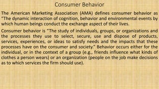Consumer Behavior
The American Marketing Association (AMA) defines consumer behavior as
“The dynamic interaction of cognition, behavior and environmental events by
which human beings conduct the exchange aspect of their lives.
Consumer behavior is “The study of individuals, groups, or organizations and
the processes they use to select, secure, use and dispose of products,
services, experiences, or ideas to satisfy needs and the impacts that these
processes have on the consumer and society.” Behavior occurs either for the
individual, or in the context of a group (e.g., friends influence what kinds of
clothes a person wears) or an organization (people on the job make decisions
as to which services the firm should use).
 