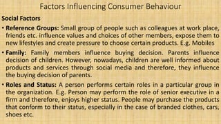 Factors Influencing Consumer Behaviour
Social Factors
• Reference Groups: Small group of people such as colleagues at work place,
friends etc. influence values and choices of other members, expose them to
new lifestyles and create pressure to choose certain products. E.g. Mobiles
• Family: Family members influence buying decision. Parents influence
decision of children. However, nowadays, children are well informed about
products and services through social media and therefore, they influence
the buying decision of parents.
• Roles and Status: A person performs certain roles in a particular group in
the organization. E.g. Person may perform the role of senior executive in a
firm and therefore, enjoys higher status. People may purchase the products
that conform to their status, especially in the case of branded clothes, cars,
shoes etc.
 