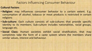 Factors Influencing Consumer Behaviour
Cultural Factors
• Religion: may influences consumer behavior to a certain extent. E.g.
consumption of alcohol, tobacco or meat products is restricted in certain
religions
• Sub-culture: Each culture consists of sub-cultures that provide specific
identity to its members. Sub-culture includes nationalities, racial groups,
language etc.
• Social Class: Human societies exhibit social stratification, that may
sometimes take the form of a caste system where the members share
similar values, interest and behaviour.
 