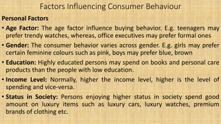 Factors Influencing Consumer Behaviour
Personal Factors
• Age Factor: The age factor influence buying behavior. E.g. teenagers may
prefer trendy watches, whereas, office executives may prefer formal ones
• Gender: The consumer behavior varies across gender. E.g. girls may prefer
certain feminine colours such as pink, boys may prefer blue, brown
• Education: Highly educated persons may spend on books and personal care
products than the people with low education.
• Income Level: Normally, higher the income level, higher is the level of
spending and vice-versa.
• Status in Society: Persons enjoying higher status in society spend good
amount on luxury items such as luxury cars, luxury watches, premium
brands of clothing etc.
 